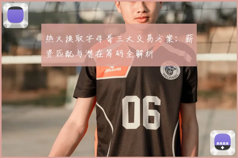 热火换取字母哥三大交易方案：薪资匹配与潜在筹码全解析