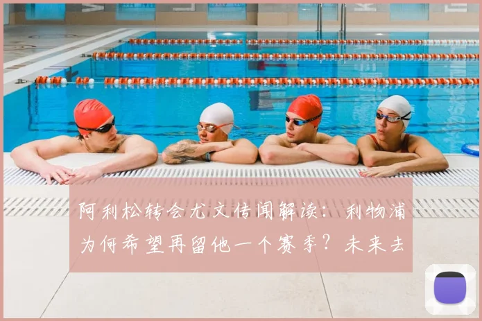 阿利松转会尤文传闻解读：利物浦为何希望再留他一个赛季？未来去向深度分析