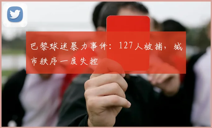 巴黎球迷暴力事件：127人被捕，城市秩序一度失控