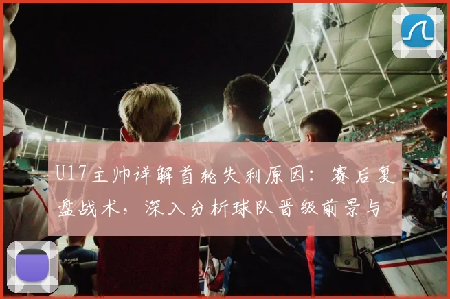 U17主帅详解首轮失利原因：赛后复盘战术，深入分析球队晋级前景与机会
