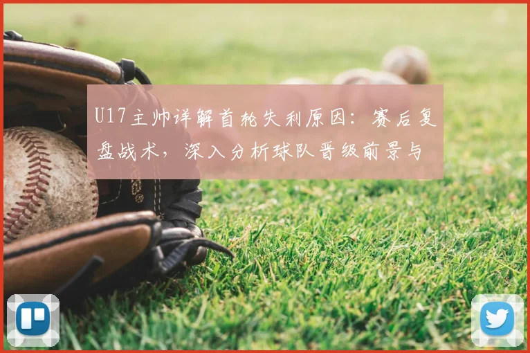 U17主帅详解首轮失利原因：赛后复盘战术，深入分析球队晋级前景与机会