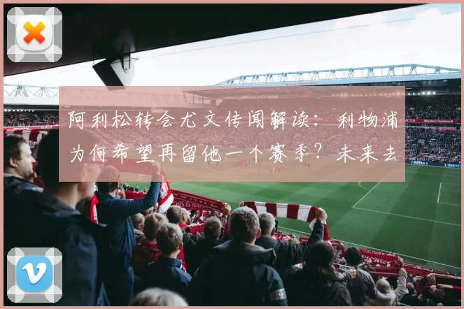 阿利松转会尤文传闻解读：利物浦为何希望再留他一个赛季？未来去向深度分析