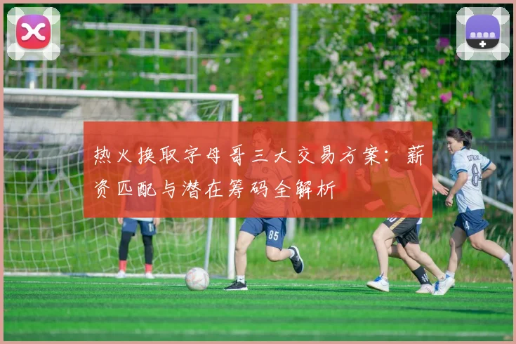 热火换取字母哥三大交易方案：薪资匹配与潜在筹码全解析